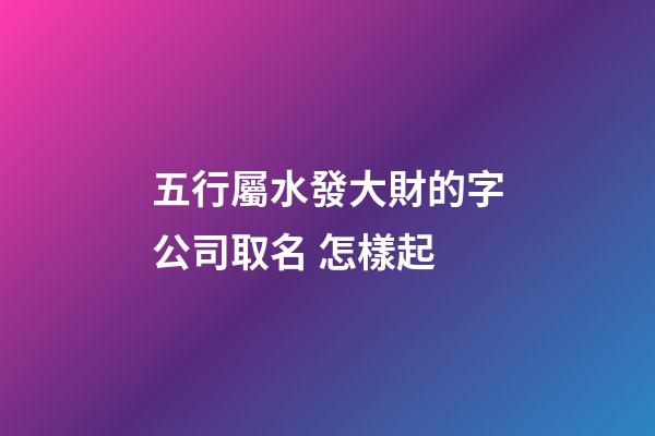 五行屬水發大財的字公司取名 怎樣起-第1張-公司起名-玄機派